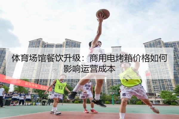 体育场馆餐饮升级：商用电烤箱价格如何影响运营成本
